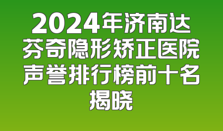 2024年济南达芬奇隐形矫正医院声誉排行榜前十名揭晓
