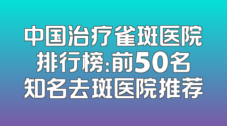 中国治疗雀斑医院排行榜：前50名知名去斑医院推荐