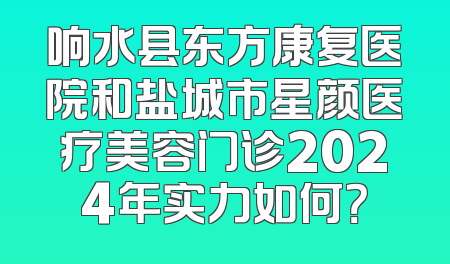 响水县东方康复医院和盐城市星颜医疗美容门诊2024年实力如何？