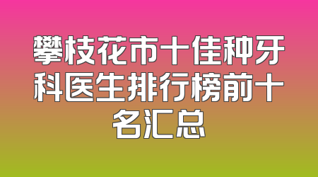 攀枝花市十佳种牙科医生排行榜前十名汇总