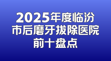 2025年度临汾市后磨牙拔除医院前十盘点