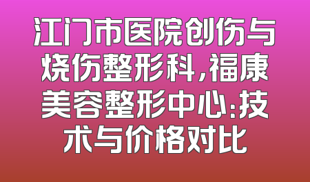 江门市医院创伤与烧伤整形科，福康美容整形中心：技术与价格对比