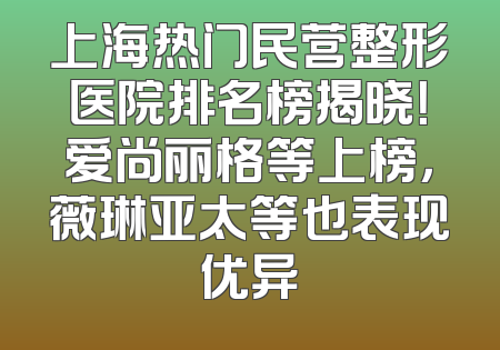 上海热门民营整形医院排名榜揭晓！爱尚丽格等上榜，薇琳亚太等也表现优异