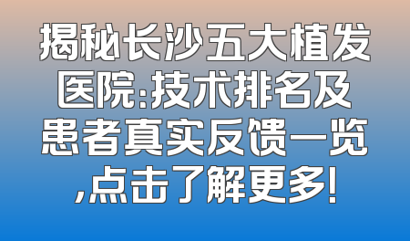 揭秘长沙五大植发医院：技术排名及患者真实反馈一览，点击了解更多！