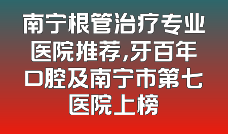 南宁根管治疗专业医院推荐，牙百年口腔及南宁市第七医院上榜