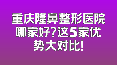 重庆隆鼻整形医院哪家好？这5家优势大对比！