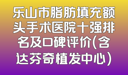 乐山市脂肪填充额头手术医院十强排名及口碑评价（含达芬奇植发中心）