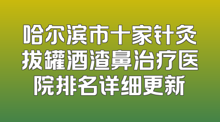 哈尔滨市十家针灸拔罐酒渣鼻治疗医院排名详细更新