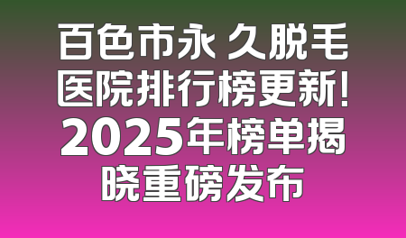 百色市永 久脱毛医院排行榜更新！2025年榜单揭晓重磅发布