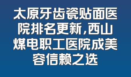 太原牙齿瓷贴面医院排名更新，西山煤电职工医院成美容信赖之选