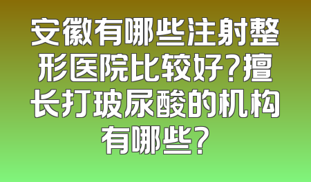 安徽有哪些注射整形医院比较好？擅长打玻尿酸的机构有哪些？