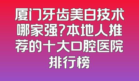 厦门牙齿美白技术哪家强？本地人推荐的十大口腔医院排行榜