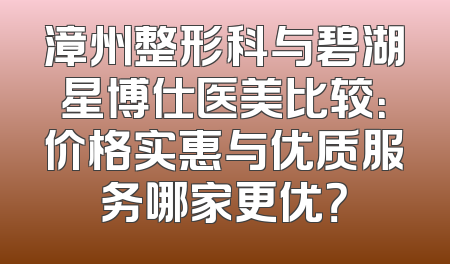 漳州整形科与碧湖星博仕医美比较：价格实惠与优质服务哪家更优？