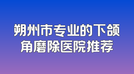 朔州市专业的下颌角磨除医院推荐