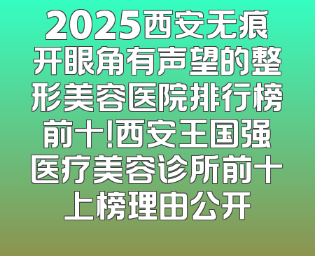 2025西安无痕开眼角有声望的整形美容医院排行榜前十！西安王国强医疗美容诊所前十上榜理由公开
