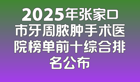 2025年张家口市牙周脓肿手术医院榜单前十综合排名公布