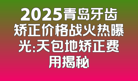 2025青岛牙齿矫正价格战火热曝光：天包地矫正费用揭秘