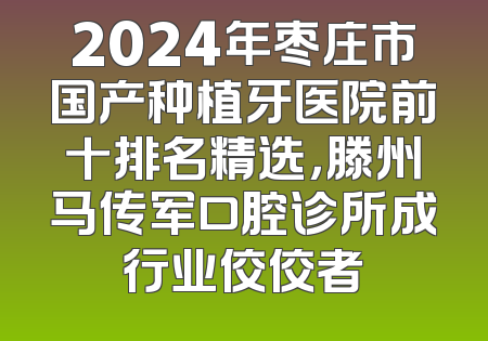 2024年枣庄市国产种植牙医院前十排名精选，滕州马传军口腔诊所成行业佼佼者