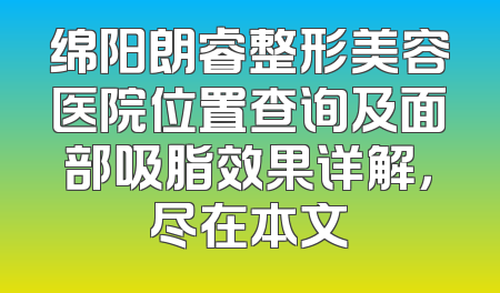 绵阳朗睿整形美容医院位置查询及面部吸脂效果详解，尽在本文
