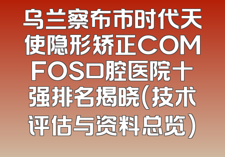 乌兰察布市时代天使隐形矫正COMFOS口腔医院十强排名揭晓（技术评估与资料总览）
