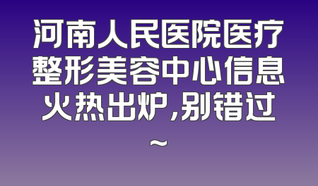 河南人民医院医疗整形美容中心信息火热出炉，别错过~