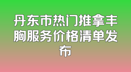 丹东市热门推拿丰胸服务价格清单发布
