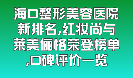 海口整形美容医院新排名，红妆尚与莱美俪格荣登榜单，口碑评价一览