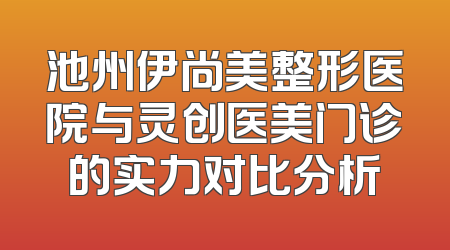 池州伊尚美整形医院与灵创医美门诊的实力对比分析