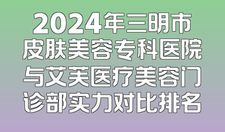 2024年三明市皮肤美容专科医院与艾芙医疗美容门诊部实力对比排名