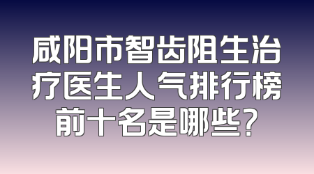 咸阳市智齿阻生治疗医生人气排行榜前十名是哪些？