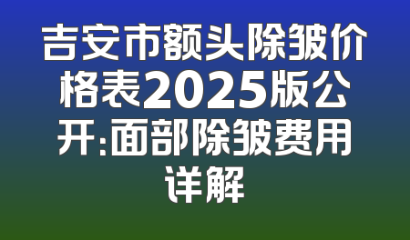 吉安市额头除皱价格表2025版公开：面部除皱费用详解