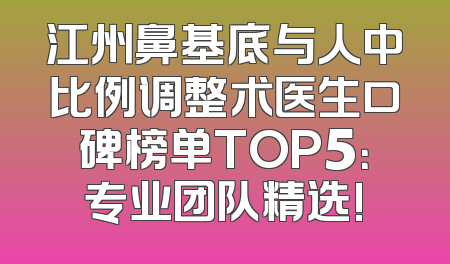 江州鼻基底与人中比例调整术医生口碑榜单TOP5：专业团队精选!