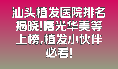 汕头植发医院排名揭晓！曙光华美等上榜，植发小伙伴必看！