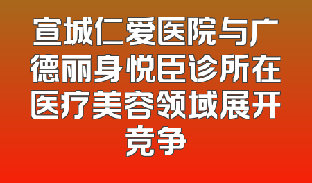 宣城仁爱医院与广德丽身悦臣诊所在医疗美容领域展开竞争