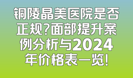 铜陵晶美医院是否正规？面部提升案例分析与2024年价格表一览！