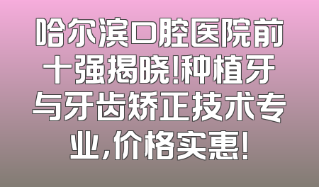哈尔滨口腔医院前十强揭晓！种植牙与牙齿矫正技术专业，价格实惠！