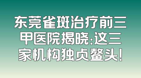 东莞雀斑治疗前三甲医院揭晓：这三家机构独占鳌头！