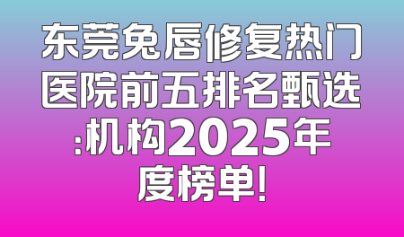 东莞兔唇修复热门医院前五排名甄选：机构2025年度榜单！