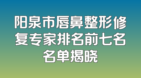 阳泉市唇鼻整形修复专家排名前七名名单揭晓