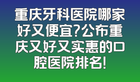 重庆牙科医院哪家好又便宜？公布重庆又好又实惠的口腔医院排名！