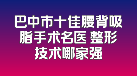 巴中市十佳腰背吸脂手术名医 整形技术哪家强