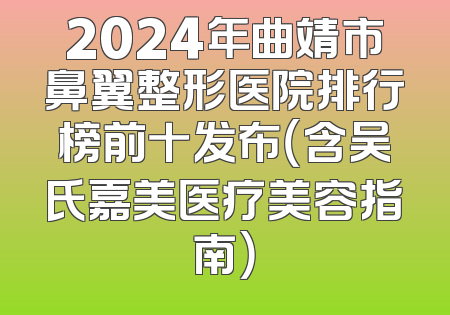 2024年曲靖市鼻翼整形医院排行榜前十发布（含吴氏嘉美医疗美容指南）