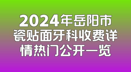 2024年岳阳市瓷贴面牙科收费详情热门公开一览