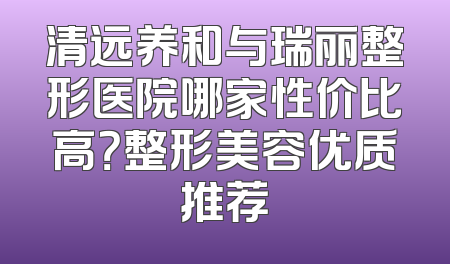 清远养和与瑞丽整形医院哪家性价比高？整形美容优质推荐