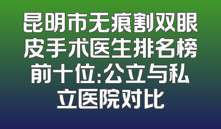 昆明市无痕割双眼皮手术医生排名榜前十位：公立与私立医院对比