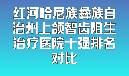 红河哈尼族彝族自治州上颌智齿阻生治疗医院十强排名对比
