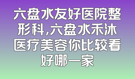 六盘水友好医院整形科，六盘水禾沐医疗美容你比较看好哪一家