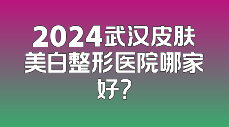 2024武汉皮肤美白整形医院哪家好？