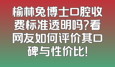 榆林兔博士口腔收费标准透明吗？看网友如何评价其口碑与性价比！