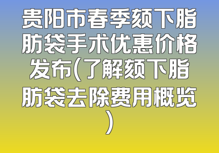 贵阳市春季颏下脂肪袋手术优惠价格发布（了解颏下脂肪袋去除费用概览）